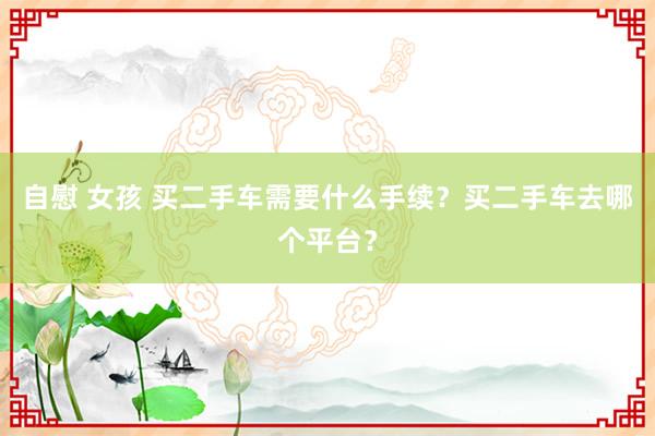 自慰 女孩 买二手车需要什么手续？买二手车去哪个平台？