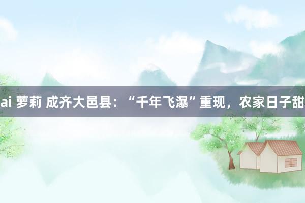 ai 萝莉 成齐大邑县：“千年飞瀑”重现，农家日子甜