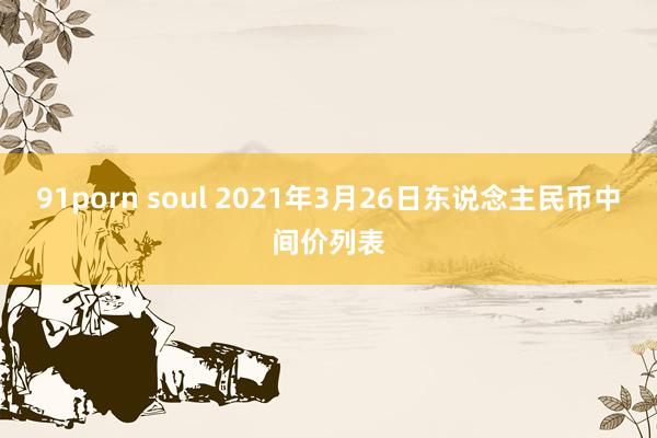 91porn soul 2021年3月26日东说念主民币中间价列表