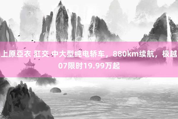 上原亞衣 肛交 中大型纯电轿车，880km续航，极越07限时19.99万起