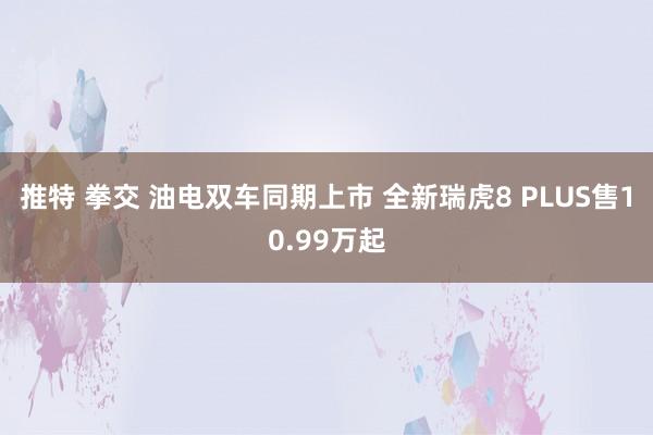推特 拳交 油电双车同期上市 全新瑞虎8 PLUS售10.99万起