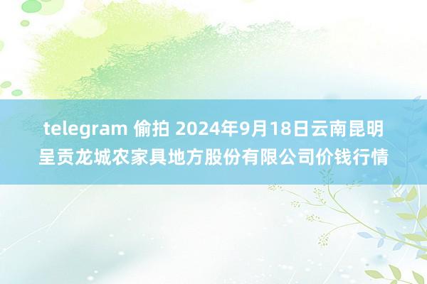 telegram 偷拍 2024年9月18日云南昆明呈贡龙城农家具地方股份有限公司价钱行情