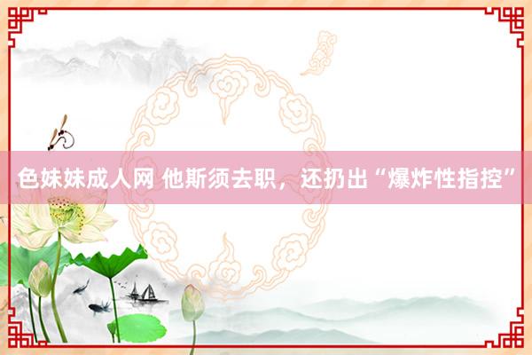 色妹妹成人网 他斯须去职，还扔出“爆炸性指控”