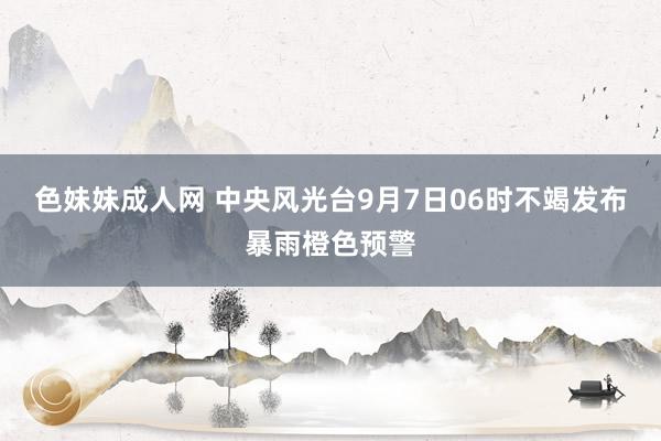 色妹妹成人网 中央风光台9月7日06时不竭发布暴雨橙色预警
