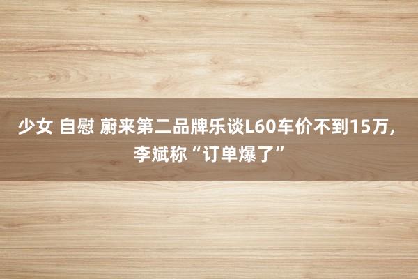 少女 自慰 蔚来第二品牌乐谈L60车价不到15万， 李斌称“订单爆了”