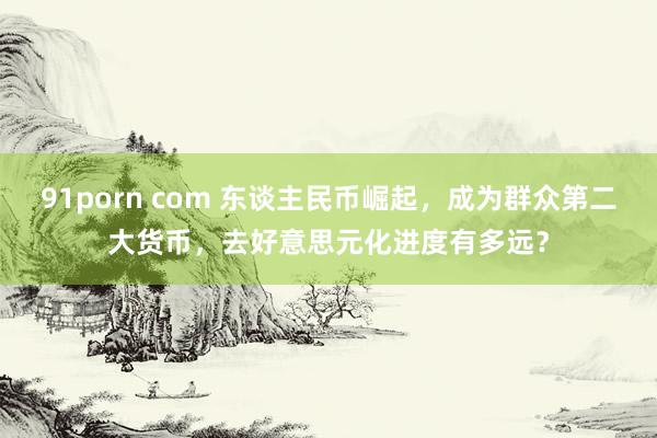 91porn com 东谈主民币崛起，成为群众第二大货币，去好意思元化进度有多远？
