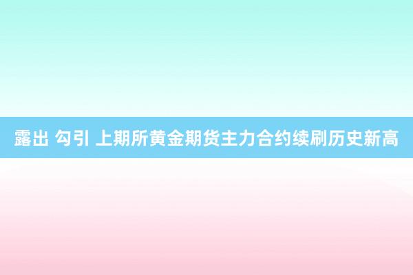 露出 勾引 上期所黄金期货主力合约续刷历史新高