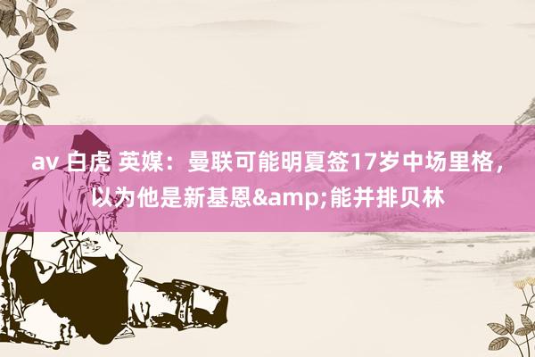 av 白虎 英媒：曼联可能明夏签17岁中场里格，以为他是新基恩&能并排贝林