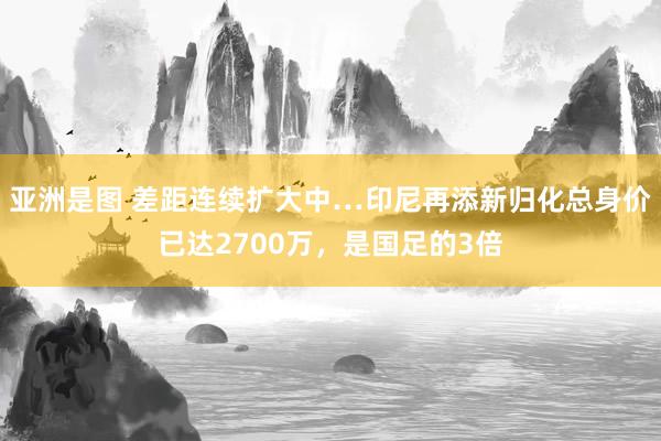 亚洲是图 差距连续扩大中…印尼再添新归化总身价已达2700万，是国足的3倍