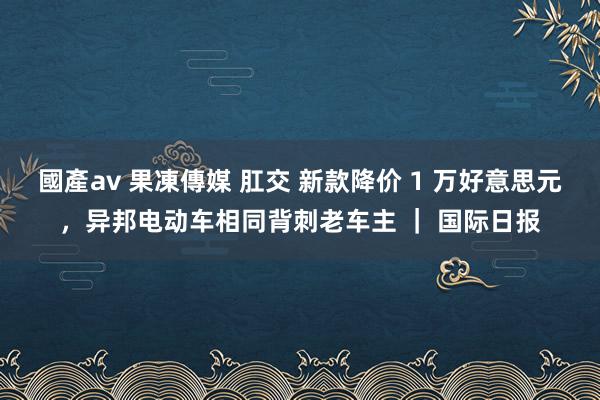 國產av 果凍傳媒 肛交 新款降价 1 万好意思元，异邦电动车相同背刺老车主 ｜ 国际日报