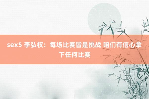 sex5 李弘权：每场比赛皆是挑战 咱们有信心拿下任何比赛