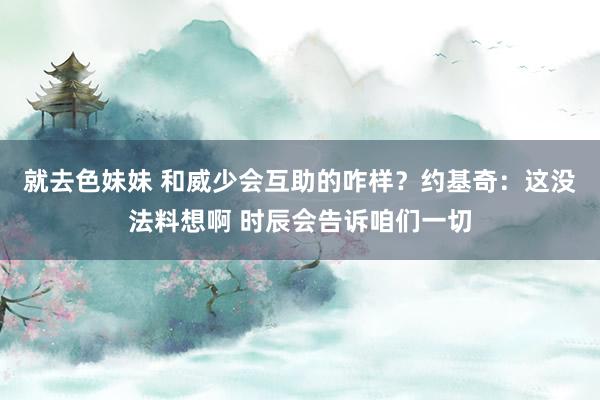 就去色妹妹 和威少会互助的咋样？约基奇：这没法料想啊 时辰会告诉咱们一切