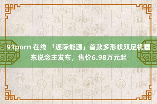 91porn 在线 「逐际能源」首款多形状双足机器东说念主发布，售价6.98万元起