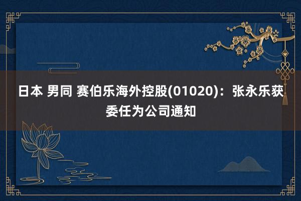 日本 男同 赛伯乐海外控股(01020)：张永乐获委任为公司通知