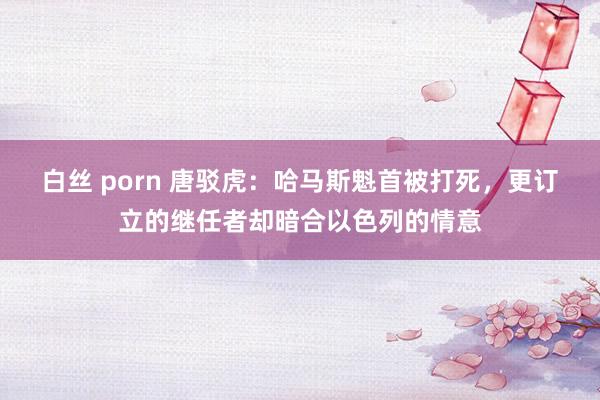 白丝 porn 唐驳虎：哈马斯魁首被打死，更订立的继任者却暗合以色列的情意