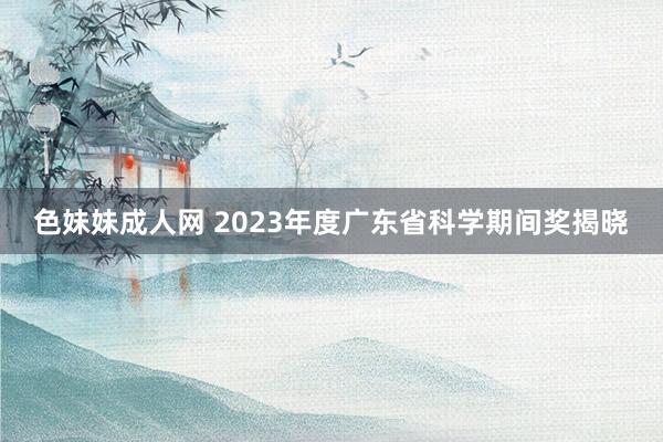 色妹妹成人网 2023年度广东省科学期间奖揭晓