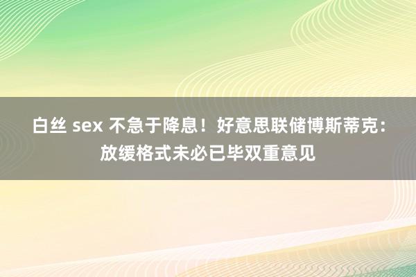 白丝 sex 不急于降息！好意思联储博斯蒂克：放缓格式未必已毕双重意见