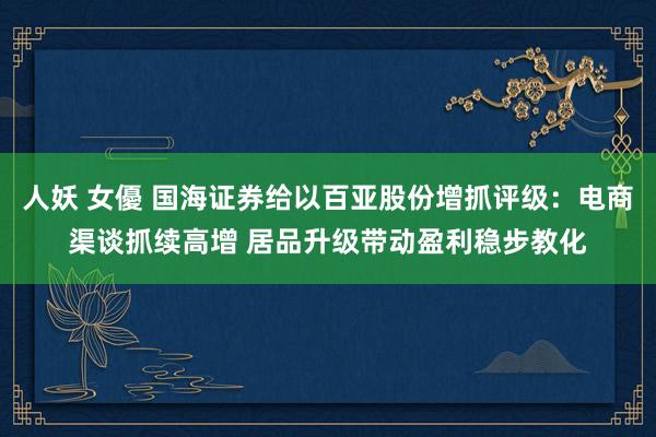 人妖 女優 国海证券给以百亚股份增抓评级：电商渠谈抓续高增 居品升级带动盈利稳步教化