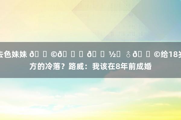 就去色妹妹 👩🙍🏽‍♂👩给18岁我方的冷落？路威：我该在8年前成婚
