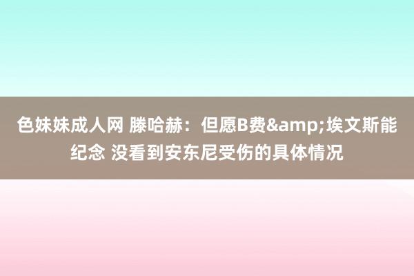 色妹妹成人网 滕哈赫：但愿B费&埃文斯能纪念 没看到安东尼受伤的具体情况