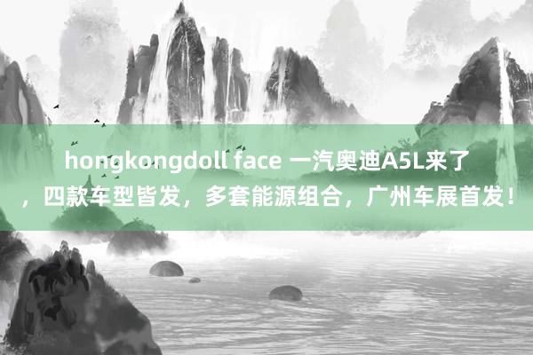 hongkongdoll face 一汽奥迪A5L来了，四款车型皆发，多套能源组合，广州车展首发！
