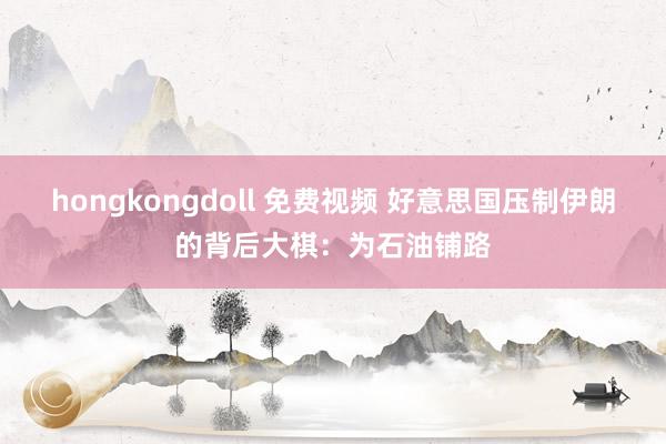 hongkongdoll 免费视频 好意思国压制伊朗的背后大棋：为石油铺路