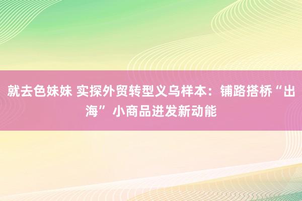 就去色妹妹 实探外贸转型义乌样本：铺路搭桥“出海” 小商品迸发新动能
