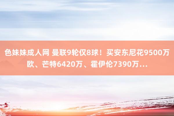 色妹妹成人网 曼联9轮仅8球！买安东尼花9500万欧、芒特6420万、霍伊伦7390万…