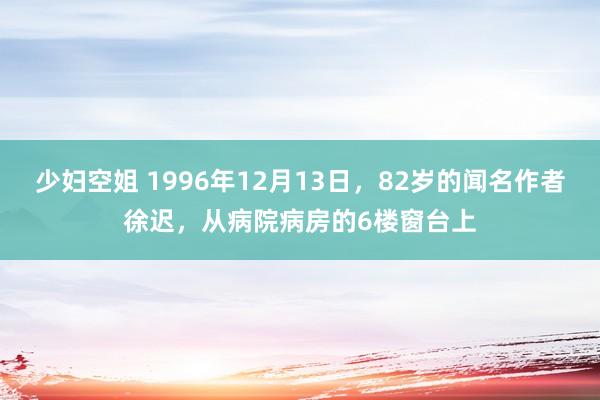 少妇空姐 1996年12月13日，82岁的闻名作者徐迟，从病院病房的6楼窗台上