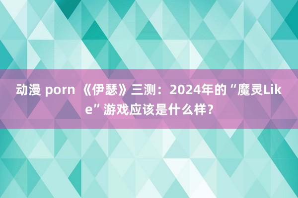 动漫 porn 《伊瑟》三测：2024年的“魔灵Like”游戏应该是什么样？