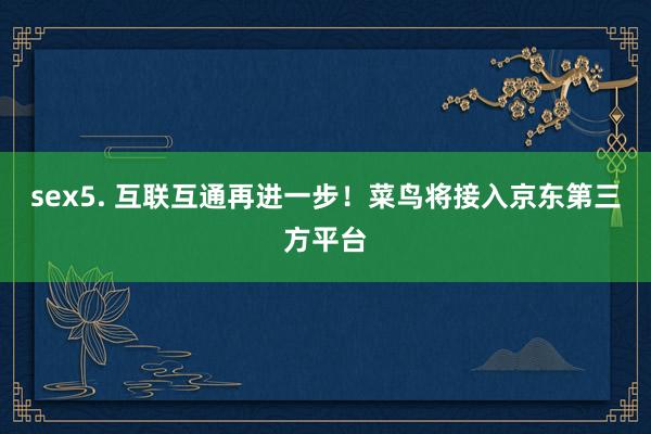 sex5. 互联互通再进一步！菜鸟将接入京东第三方平台