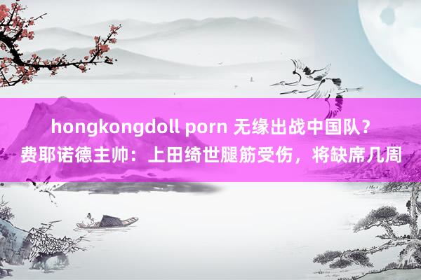 hongkongdoll porn 无缘出战中国队？费耶诺德主帅：上田绮世腿筋受伤，将缺席几周