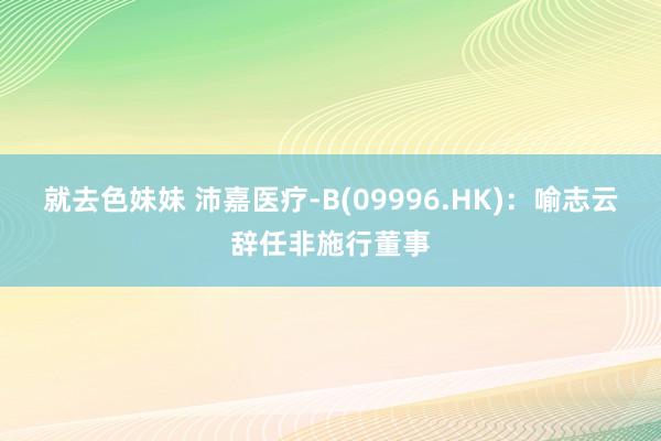 就去色妹妹 沛嘉医疗-B(09996.HK)：喻志云辞任非施行董事