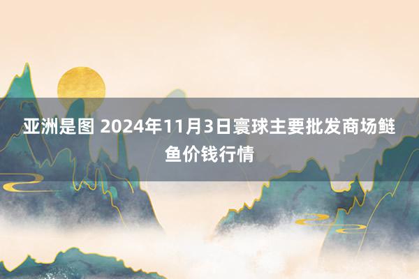亚洲是图 2024年11月3日寰球主要批发商场鲢鱼价钱行情