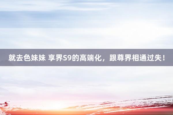 就去色妹妹 享界S9的高端化，跟尊界相通过失！
