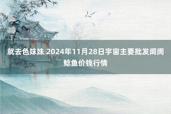 就去色妹妹 2024年11月28日宇宙主要批发阛阓鲶鱼价钱行情