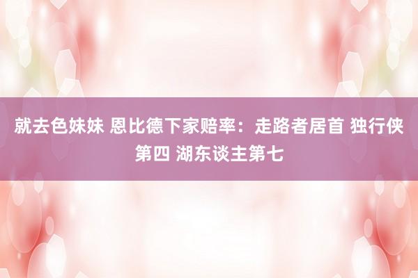 就去色妹妹 恩比德下家赔率：走路者居首 独行侠第四 湖东谈主第七