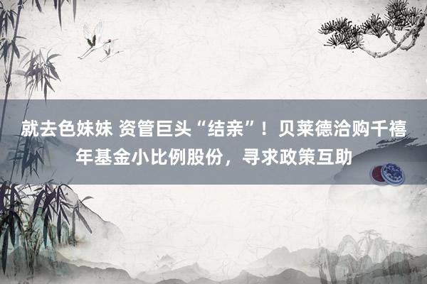 就去色妹妹 资管巨头“结亲”！贝莱德洽购千禧年基金小比例股份，寻求政策互助