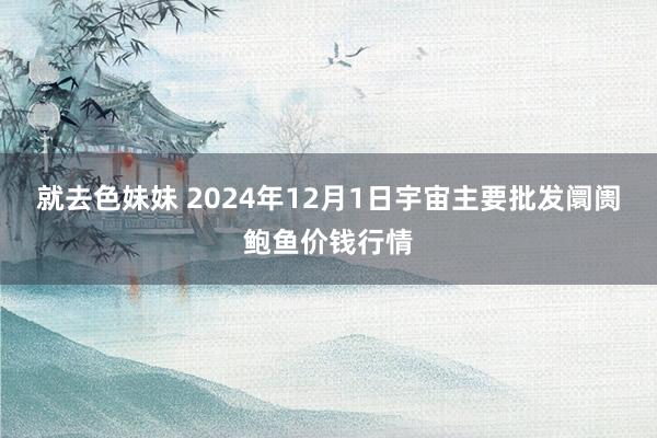 就去色妹妹 2024年12月1日宇宙主要批发阛阓鲍鱼价钱行情
