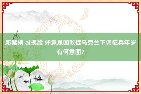 邓紫棋 ai换脸 好意思国敦促乌克兰下调征兵年岁有何意图？