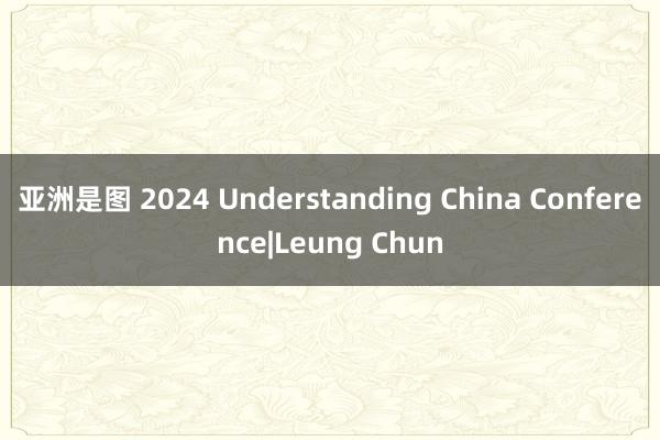 亚洲是图 2024 Understanding China Conference|Leung Chun