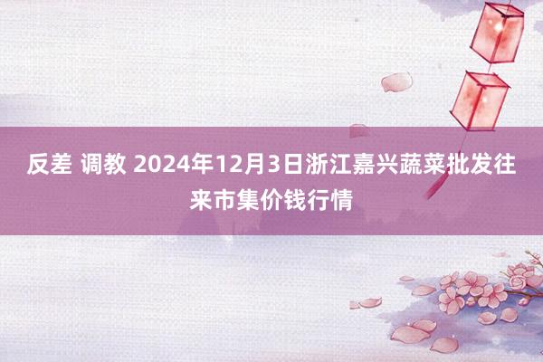 反差 调教 2024年12月3日浙江嘉兴蔬菜批发往来市集价钱行情