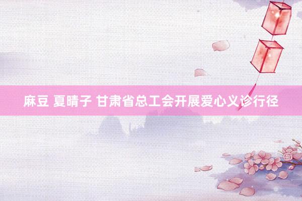 麻豆 夏晴子 甘肃省总工会开展爱心义诊行径