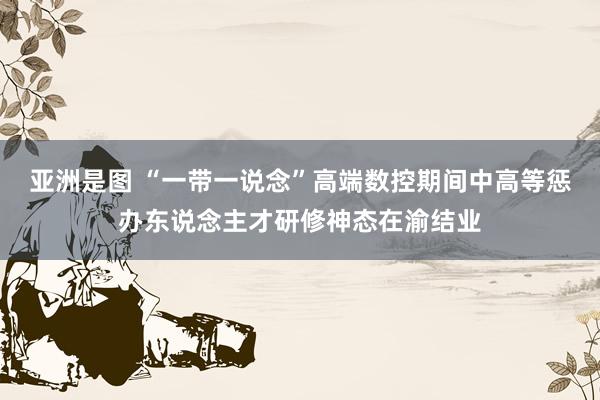 亚洲是图 “一带一说念”高端数控期间中高等惩办东说念主才研修神态在渝结业