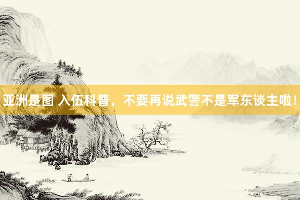 亚洲是图 入伍科普，不要再说武警不是军东谈主啦！