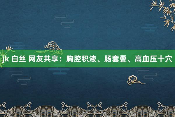 jk 白丝 网友共享：胸腔积液、肠套叠、高血压十穴