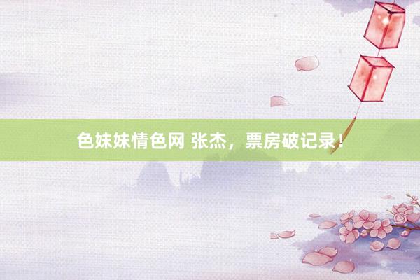 色妹妹情色网 张杰，票房破记录！