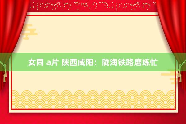 女同 a片 陕西咸阳：陇海铁路磨练忙