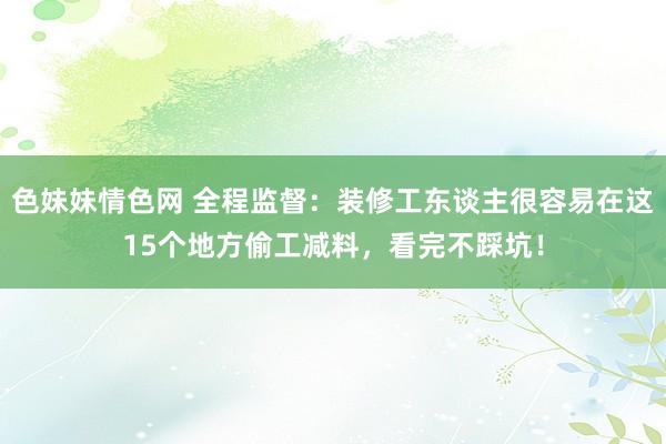 色妹妹情色网 全程监督：装修工东谈主很容易在这15个地方偷工减料，看完不踩坑！