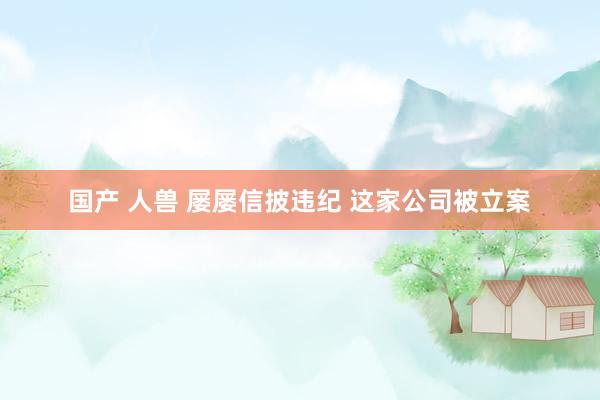 国产 人兽 屡屡信披违纪 这家公司被立案